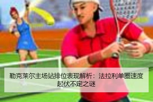 勒克莱尔主场站排位表现解析：法拉利单圈速度起伏不定之谜
