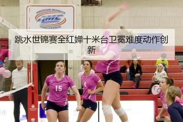 跳水世锦赛全红婵十米台卫冕难度动作创新