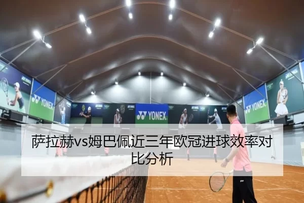 萨拉赫vs姆巴佩近三年欧冠进球效率对比分析