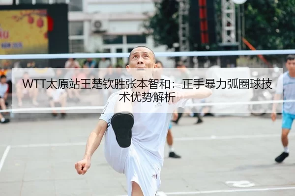WTT太原站王楚钦胜张本智和：正手暴力弧圈球技术优势解析